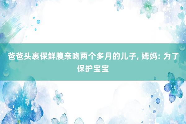 爸爸头裹保鲜膜亲吻两个多月的儿子, 姆妈: 为了保护宝宝