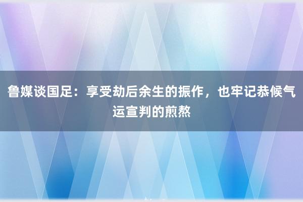 鲁媒谈国足：享受劫后余生的振作，也牢记恭候气运宣判的煎熬