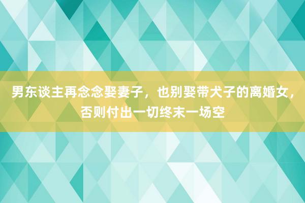 男东谈主再念念娶妻子，也别娶带犬子的离婚女，否则付出一切终末一场空