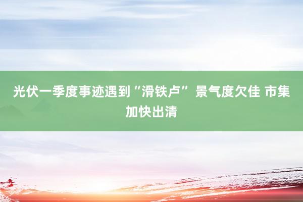 光伏一季度事迹遇到“滑铁卢” 景气度欠佳 市集加快出清