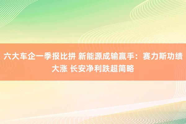 六大车企一季报比拼 新能源成输赢手：赛力斯功绩大涨 长安净利跌超简略