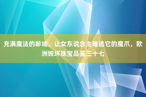 充满魔法的畛域，让女东说念主难逃它的魔爪，欧洲毁坏珠宝品鉴三十七