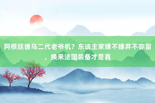 阿根廷援乌二代老爷机？东谈主家嫌不嫌弃不弥留，换来法国装备才是真