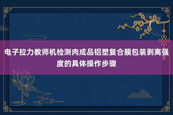 电子拉力教师机检测肉成品铝塑复合膜包装剥离强度的具体操作步骤