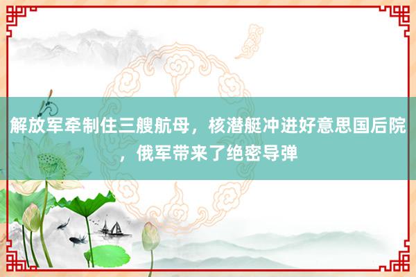 解放军牵制住三艘航母，核潜艇冲进好意思国后院，俄军带来了绝密导弹