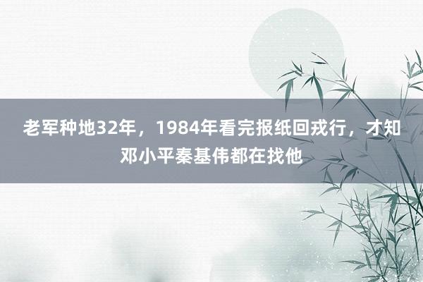 老军种地32年，1984年看完报纸回戎行，才知邓小平秦基伟都在找他