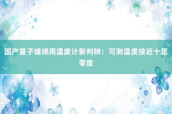 国产量子缠绵用温度计新判辨：可测温度接近十足零度