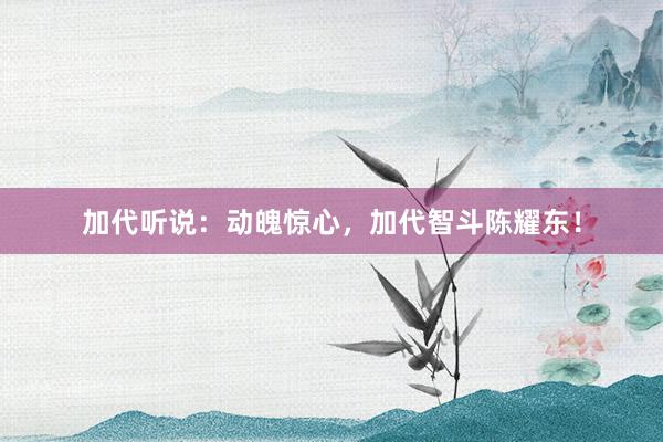 加代听说：动魄惊心，加代智斗陈耀东！