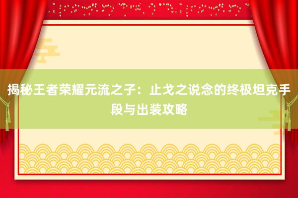 揭秘王者荣耀元流之子：止戈之说念的终极坦克手段与出装攻略