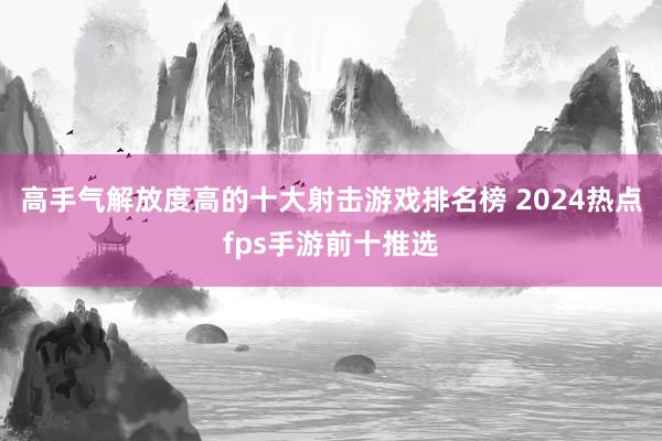 高手气解放度高的十大射击游戏排名榜 2024热点fps手游前十推选