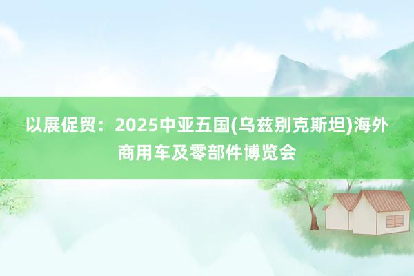 以展促贸：2025中亚五国(乌兹别克斯坦)海外商用车及零部件博览会