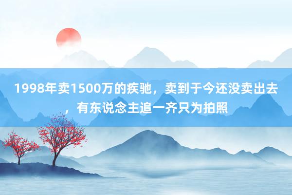 1998年卖1500万的疾驰，卖到于今还没卖出去，有东说念主追一齐只为拍照