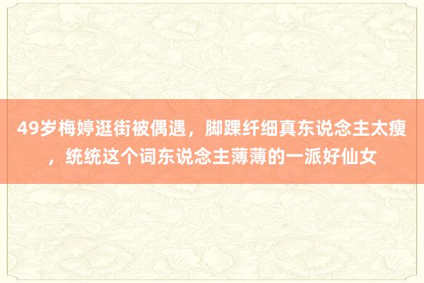 49岁梅婷逛街被偶遇，脚踝纤细真东说念主太瘦，统统这个词东说念主薄薄的一派好仙女