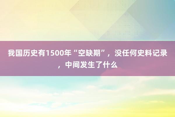 我国历史有1500年“空缺期”，没任何史料记录，中间发生了什么