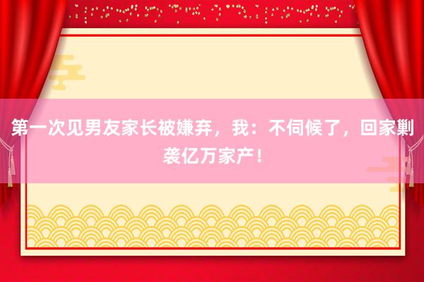 第一次见男友家长被嫌弃，我：不伺候了，回家剿袭亿万家产！