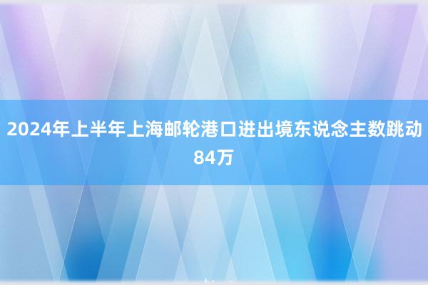 2024年上半年上海邮轮港口进出境东说念主数跳动84万