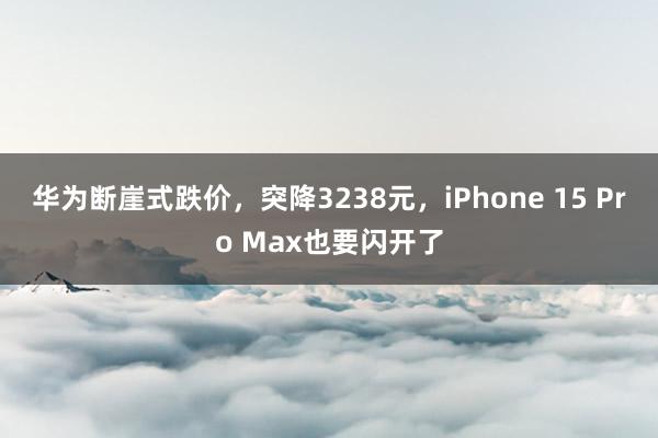 华为断崖式跌价，突降3238元，iPhone 15 Pro Max也要闪开了