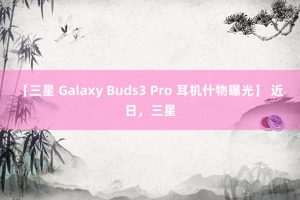 【三星 Galaxy Buds3 Pro 耳机什物曝光】 近日，三星