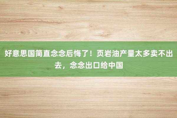 好意思国简直念念后悔了！页岩油产量太多卖不出去，念念出口给中国