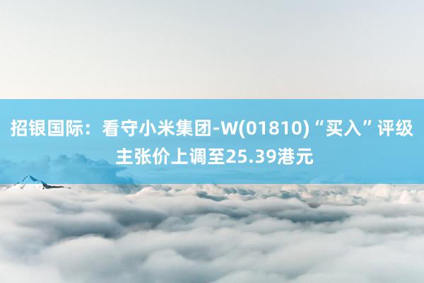 招银国际：看守小米集团-W(01810)“买入”评级 主张价上调至25.39港元