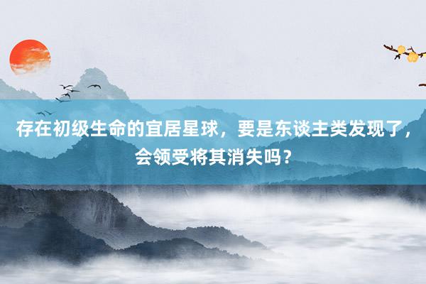 存在初级生命的宜居星球，要是东谈主类发现了，会领受将其消失吗？