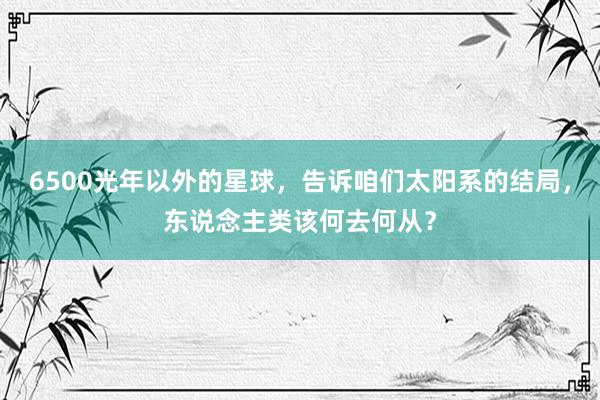 6500光年以外的星球，告诉咱们太阳系的结局，东说念主类该何去何从？