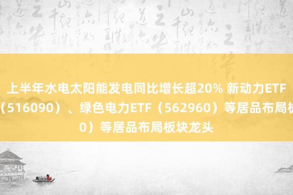 上半年水电太阳能发电同比增长超20% 新动力ETF易方达（516090）、绿色电力ETF（562960）等居品布局板块龙头