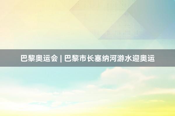 巴黎奥运会 | 巴黎市长塞纳河游水迎奥运