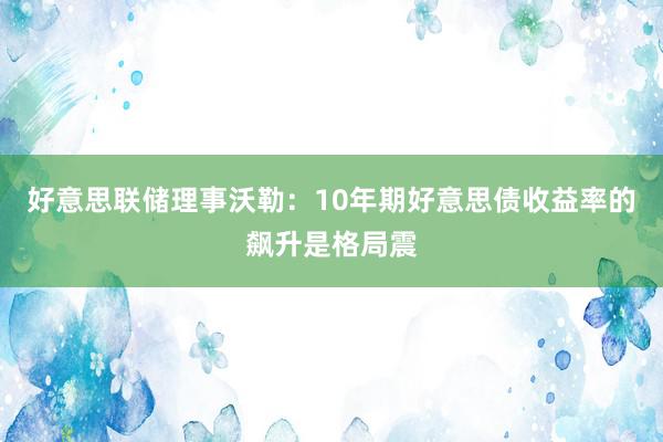 好意思联储理事沃勒：10年期好意思债收益率的飙升是格局震