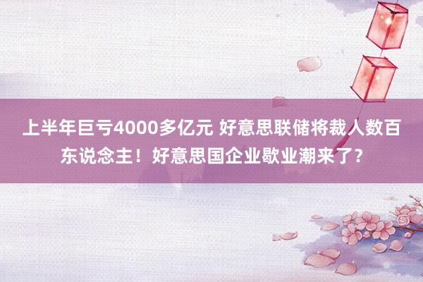 上半年巨亏4000多亿元 好意思联储将裁人数百东说念主！好意思国企业歇业潮来了？