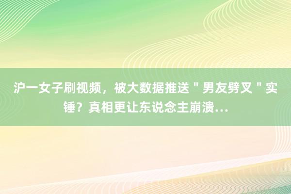 沪一女子刷视频，被大数据推送＂男友劈叉＂实锤？真相更让东说念主崩溃…