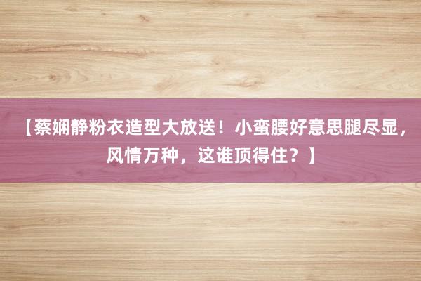 【蔡娴静粉衣造型大放送！小蛮腰好意思腿尽显，风情万种，这谁顶得住？】