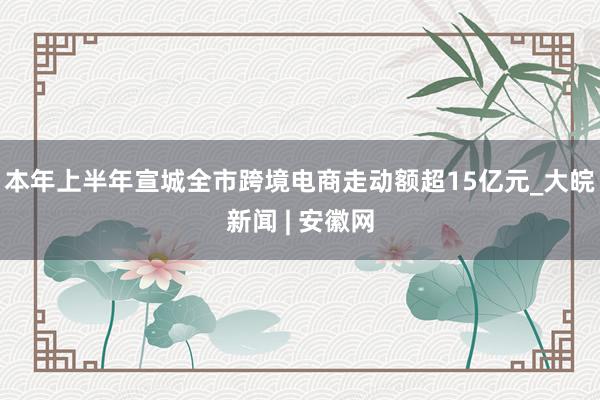 本年上半年宣城全市跨境电商走动额超15亿元_大皖新闻 | 安徽网