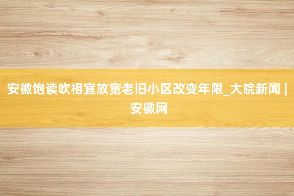 安徽饱读吹相宜放宽老旧小区改变年限_大皖新闻 | 安徽网