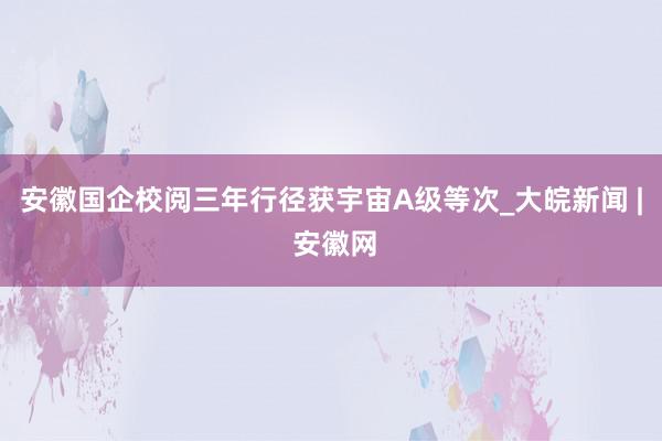 安徽国企校阅三年行径获宇宙A级等次_大皖新闻 | 安徽网