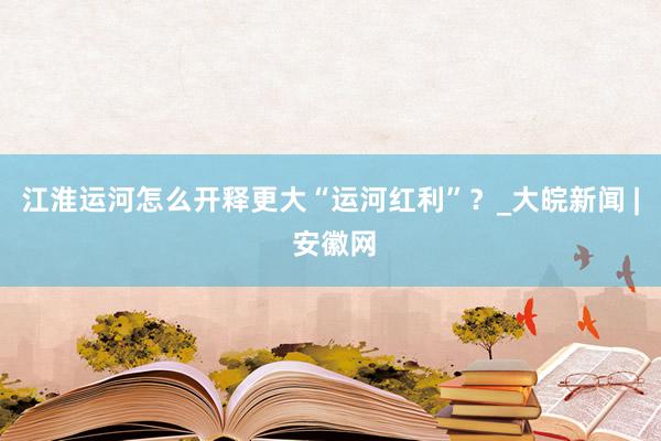 江淮运河怎么开释更大“运河红利”？_大皖新闻 | 安徽网