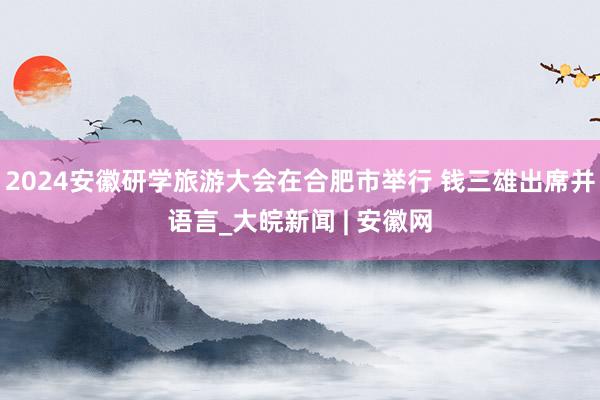 2024安徽研学旅游大会在合肥市举行 钱三雄出席并语言_大皖新闻 | 安徽网