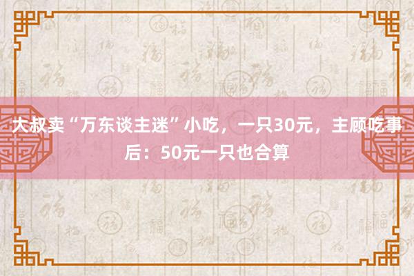 大叔卖“万东谈主迷”小吃，一只30元，主顾吃事后：50元一只也合算