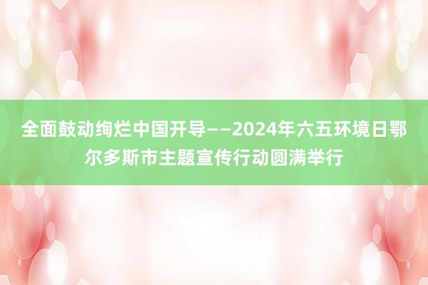 全面鼓动绚烂中国开导——2024年六五环境日鄂尔多斯市主题宣传行动圆满举行