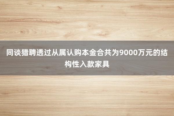 同谈猎聘透过从属认购本金合共为9000万元的结构性入款家具