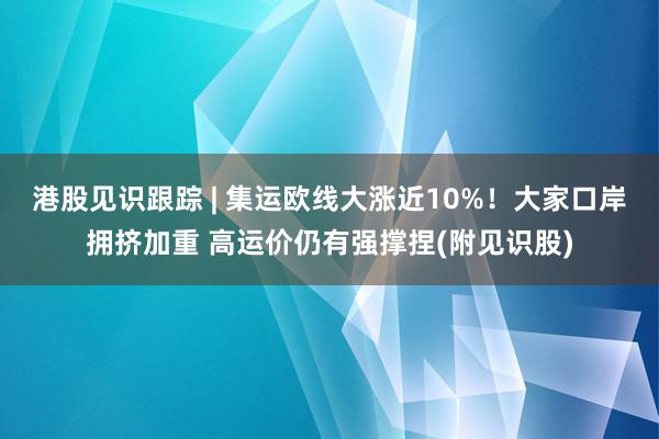 港股见识跟踪 | 集运欧线大涨近10%！大家口岸拥挤加重 高运价仍有强撑捏(附见识股)