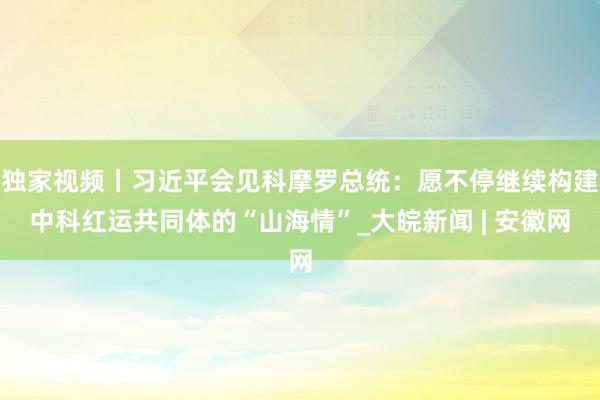 独家视频丨习近平会见科摩罗总统：愿不停继续构建中科红运共同体的“山海情”_大皖新闻 | 安徽网