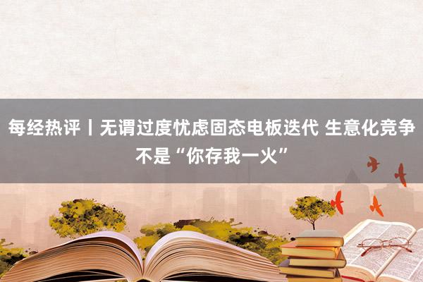 每经热评丨无谓过度忧虑固态电板迭代 生意化竞争不是“你存我一火”