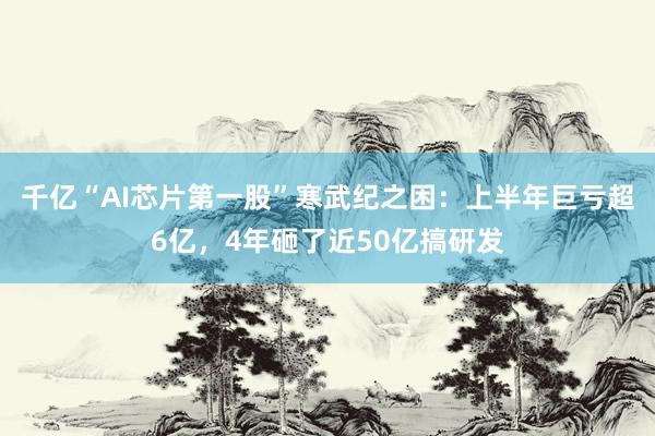 千亿“AI芯片第一股”寒武纪之困：上半年巨亏超6亿，4年砸了近50亿搞研发