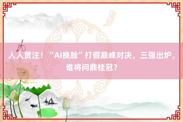 人人贯注！“AI换脸”打假巅峰对决，三强出炉，谁将问鼎桂冠？