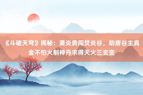 《斗破天穹》揭秘：萧炎勇闯焚炎谷，助唐谷主真金不怕火制神丹求得天火三玄变