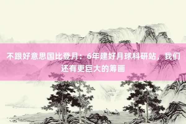 不跟好意思国比登月：6年建好月球科研站，我们还有更巨大的筹画