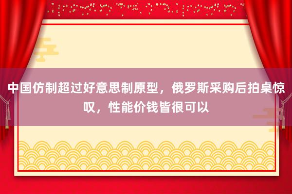 中国仿制超过好意思制原型，俄罗斯采购后拍桌惊叹，性能价钱皆很可以