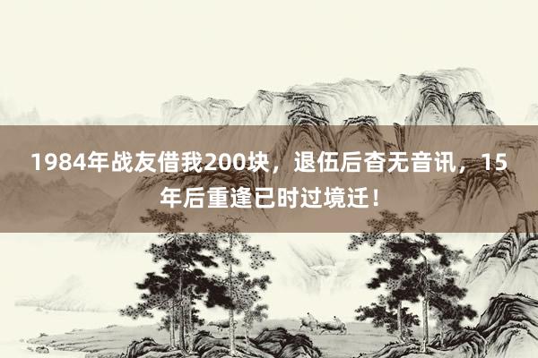 1984年战友借我200块，退伍后杳无音讯，15年后重逢已时过境迁！