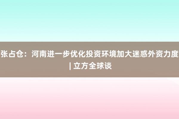 张占仓：河南进一步优化投资环境加大迷惑外资力度 | 立方全球谈